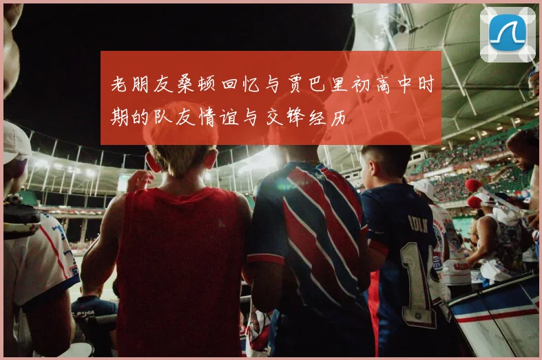 老朋友桑顿回忆与贾巴里初高中时期的队友情谊与交锋经历