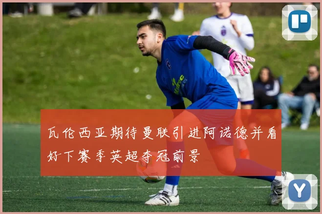 瓦伦西亚期待曼联引进阿诺德并看好下赛季英超夺冠前景