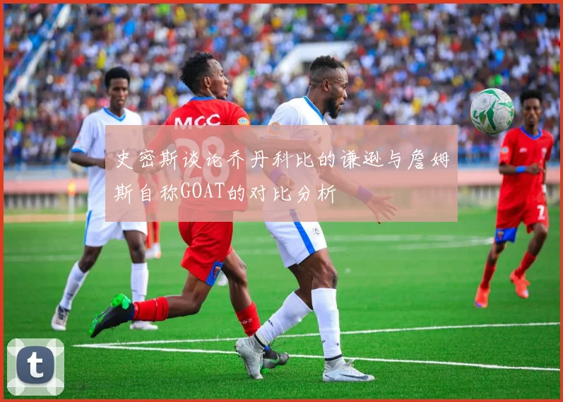 史密斯谈论乔丹科比的谦逊与詹姆斯自称GOAT的对比分析