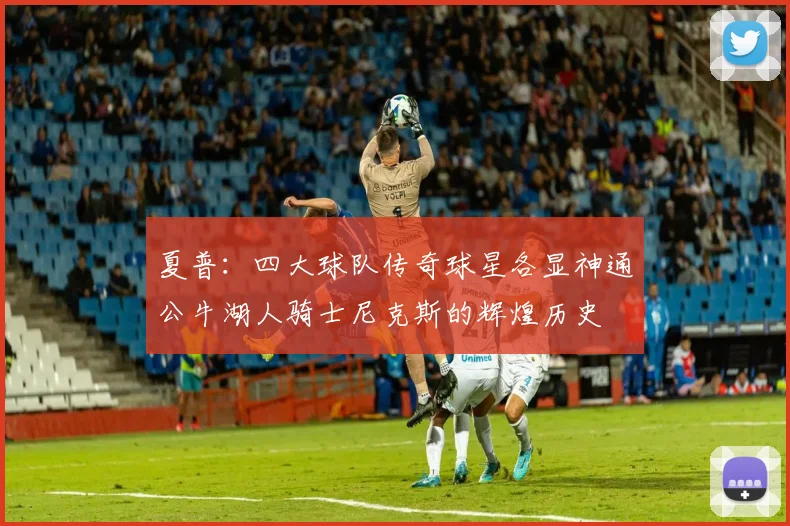 夏普：四大球队传奇球星各显神通公牛湖人骑士尼克斯的辉煌历史