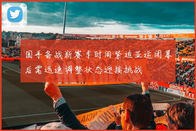 国手备战新赛季时间紧迫亚运闭幕后需迅速调整状态迎接挑战
