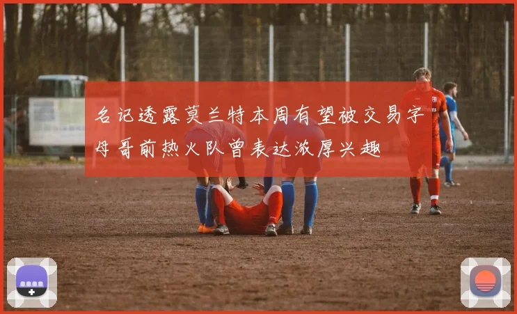 名记透露莫兰特本周有望被交易字母哥前热火队曾表达浓厚兴趣