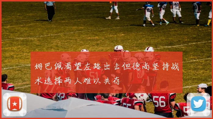 姆巴佩渴望左路出击但德尚坚持战术选择两人难以共存