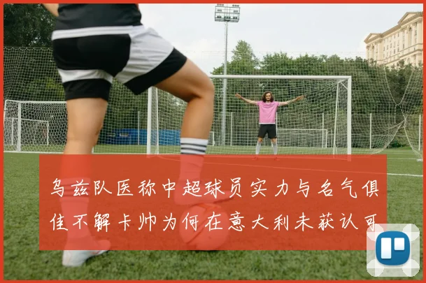 乌兹队医称中超球员实力与名气俱佳不解卡帅为何在意大利未获认可