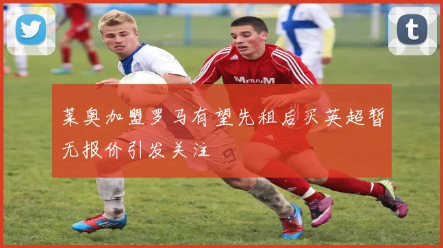 莱奥加盟罗马有望先租后买英超暂无报价引发关注