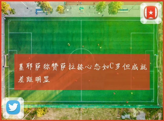 基耶萨称赞萨拉赫心态如C罗但成就差距明显