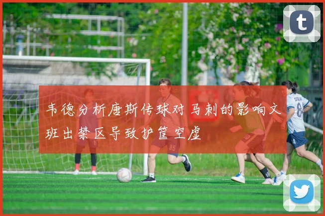 韦德分析唐斯传球对马刺的影响文班出禁区导致护筐空虚