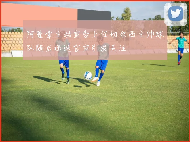 阿隆索主动宣告上任切尔西主帅球队随后迅速官宣引发关注
