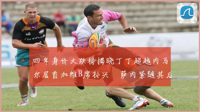 四年身价大跌榜揭晓丁丁超越内马尔居首加维B席孙兴慜萨内紧随其后